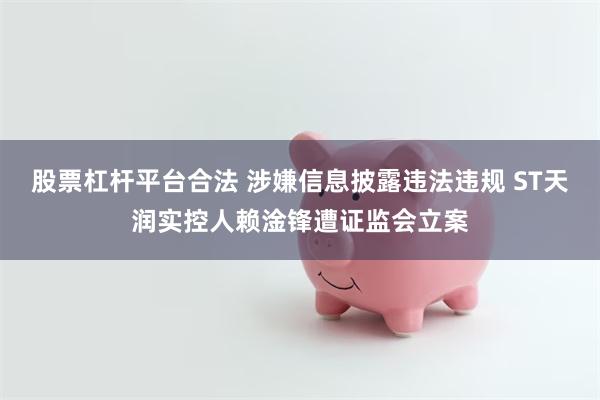 股票杠杆平台合法 涉嫌信息披露违法违规 ST天润实控人赖淦锋遭证监会立案