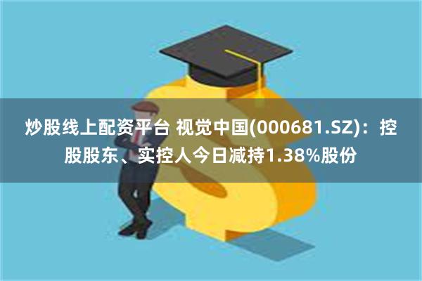 炒股线上配资平台 视觉中国(000681.SZ)：控股股东、实控人今日减持1.38%股份