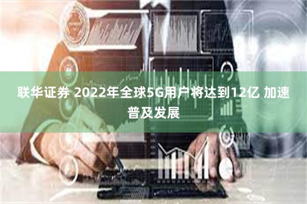 联华证券 2022年全球5G用户将达到12亿 加速普及发展