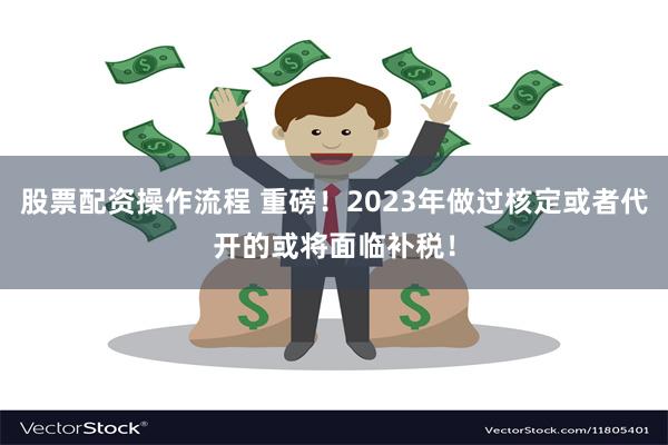 股票配资操作流程 重磅！2023年做过核定或者代开的或将面临补税！