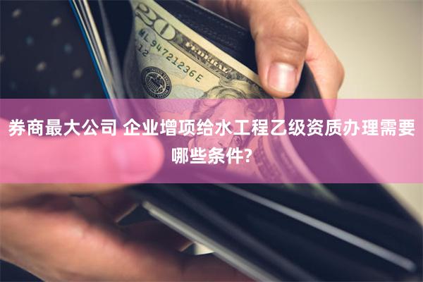 券商最大公司 企业增项给水工程乙级资质办理需要哪些条件?