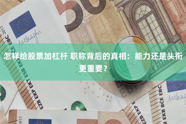 怎样给股票加杠杆 职称背后的真相：能力还是头衔更重要？