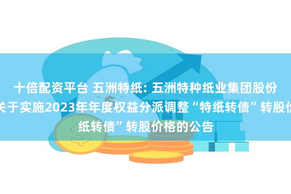 十倍配资平台 五洲特纸: 五洲特种纸业集团股份有限公司关于实施2023年年度权益分派调整“特纸转债”转股价格的公告