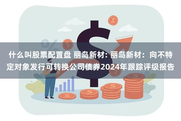 什么叫股票配置盘 丽岛新材: 丽岛新材：向不特定对象发行可转换公司债券2024年跟踪评级报告