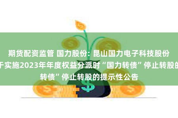 期货配资监管 国力股份: 昆山国力电子科技股份有限公司关于实施2023年年度权益分派时“国力转债”停止转股的提示性公告