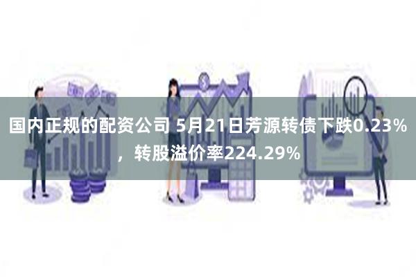 国内正规的配资公司 5月21日芳源转债下跌0.23%，转股溢价率224.29%