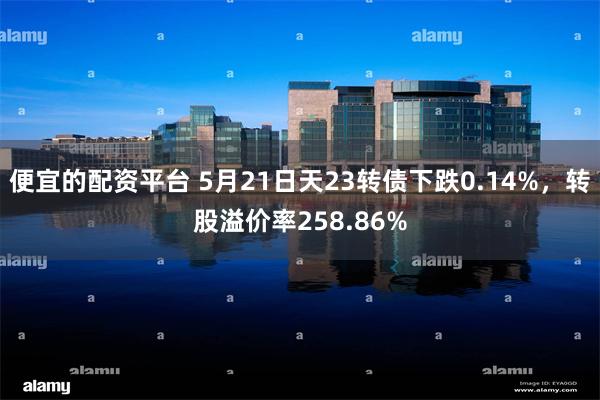 便宜的配资平台 5月21日天23转债下跌0.14%，转股溢价率258.86%