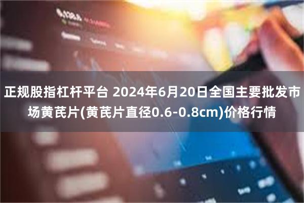 正规股指杠杆平台 2024年6月20日全国主要批发市场黄芪片(黄芪片直径0.6-0.8cm)价格行情