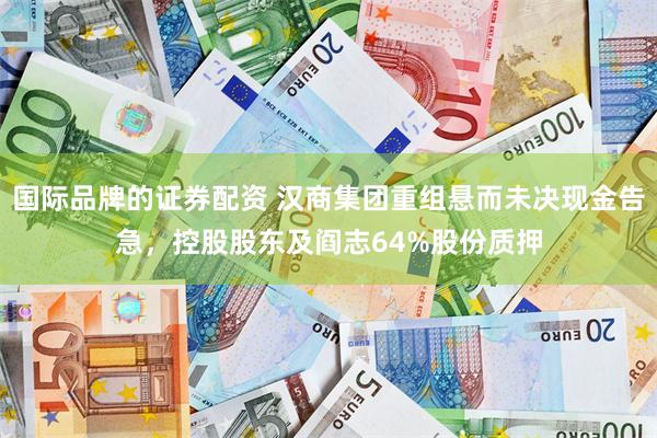 国际品牌的证券配资 汉商集团重组悬而未决现金告急，控股股东及阎志64%股份质押