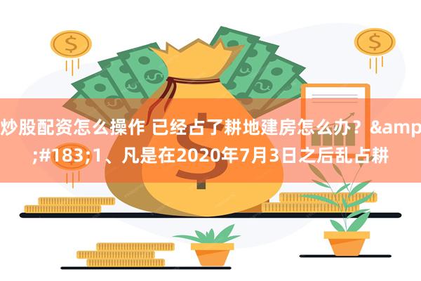 炒股配资怎么操作 已经占了耕地建房怎么办？&#183;1、凡是在2020年7月3日之后乱占耕