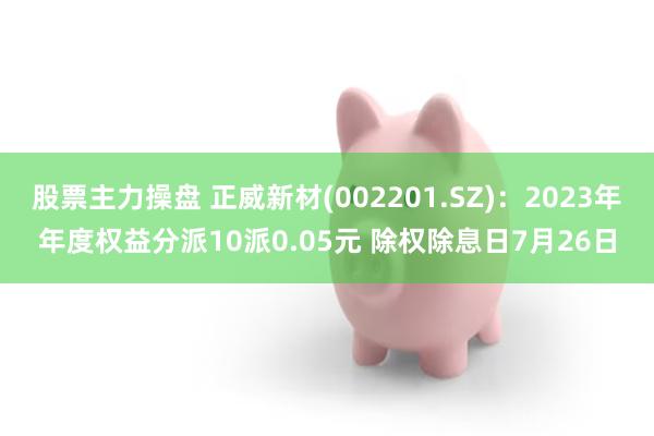 股票主力操盘 正威新材(002201.SZ)：2023年年度权益分派10派0.05元 除权除息日7月26日