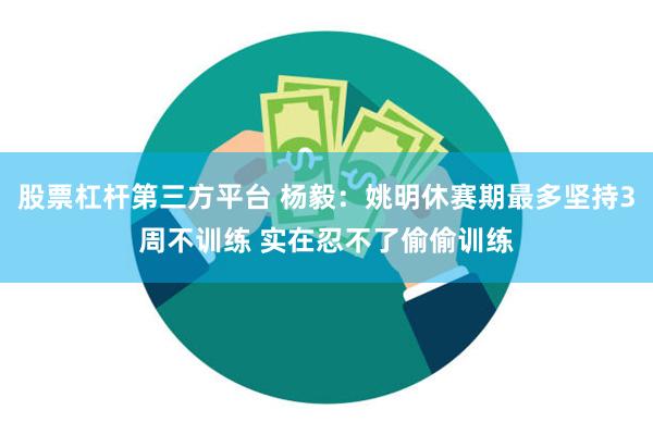 股票杠杆第三方平台 杨毅：姚明休赛期最多坚持3周不训练 实在忍不了偷偷训练