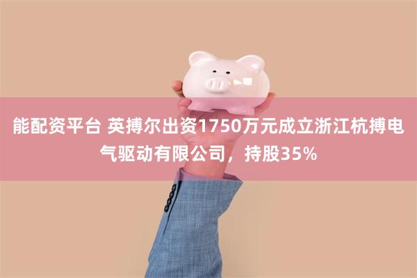 能配资平台 英搏尔出资1750万元成立浙江杭搏电气驱动有限公司，持股35%