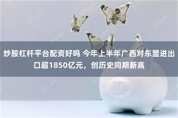 炒股杠杆平台配资好吗 今年上半年广西对东盟进出口超1850亿元，创历史同期新高