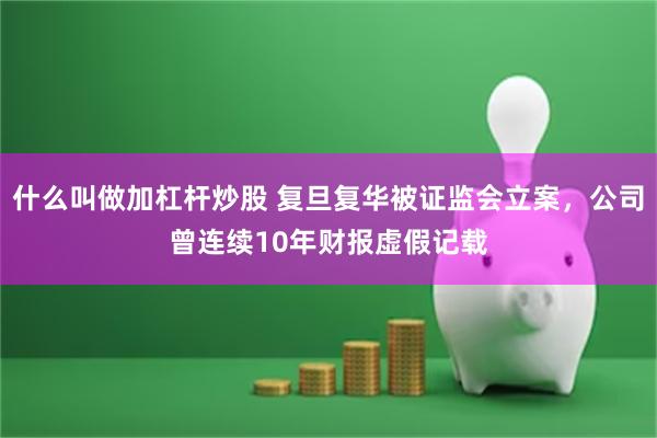 什么叫做加杠杆炒股 复旦复华被证监会立案，公司曾连续10年财报虚假记载