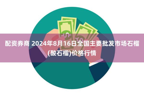 配资券商 2024年8月16日全国主要批发市场石榴(酸石榴)价格行情