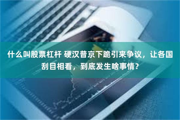 什么叫股票杠杆 硬汉普京下跪引来争议，让各国刮目相看，到底发生啥事情？