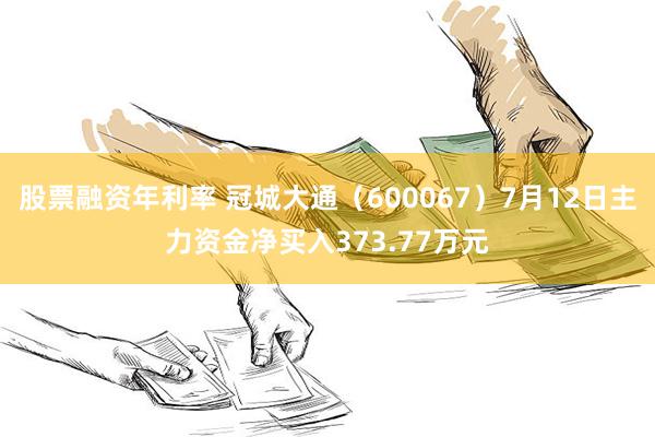 股票融资年利率 冠城大通（600067）7月12日主力资金净买入373.77万元