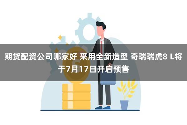 期货配资公司哪家好 采用全新造型 奇瑞瑞虎8 L将于7月17日开启预售