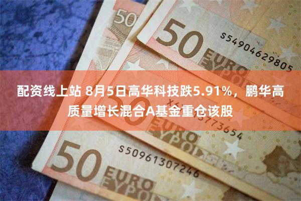 配资线上站 8月5日高华科技跌5.91%，鹏华高质量增长混合A基金重仓该股