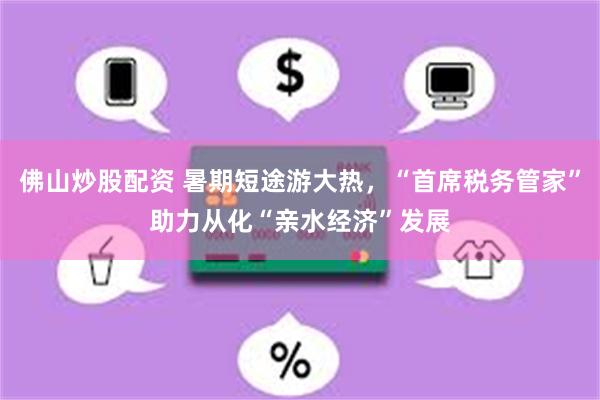 佛山炒股配资 暑期短途游大热，“首席税务管家”助力从化“亲水经济”发展