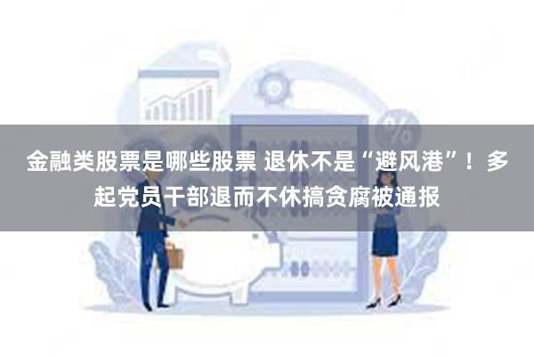 金融类股票是哪些股票 退休不是“避风港”！多起党员干部退而不休搞贪腐被通报