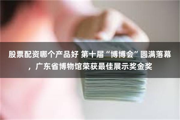 股票配资哪个产品好 第十届“博博会”圆满落幕，广东省博物馆荣获最佳展示奖金奖