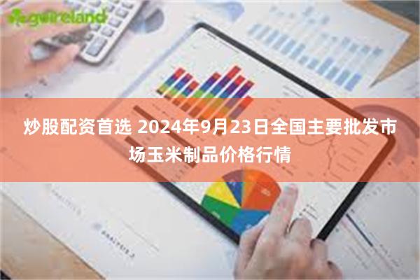 炒股配资首选 2024年9月23日全国主要批发市场玉米制品价格行情