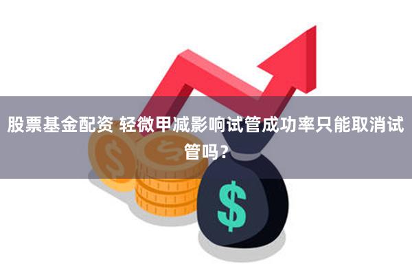 股票基金配资 轻微甲减影响试管成功率只能取消试管吗？