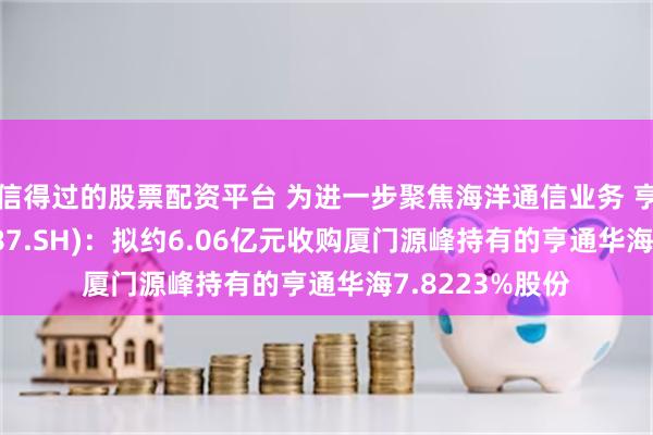 信得过的股票配资平台 为进一步聚焦海洋通信业务 亨通光电(600487.SH)：拟约6.06亿元收购厦门源峰持有的亨通华海7.8223%股份