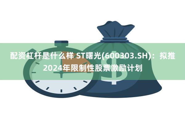 配资杠杆是什么样 ST曙光(600303.SH)：拟推2024年限制性股票激励计划