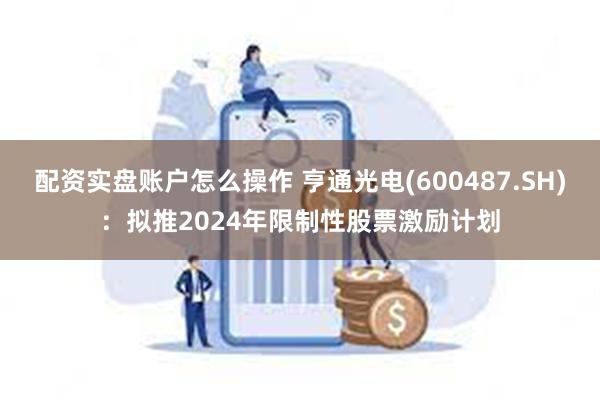 配资实盘账户怎么操作 亨通光电(600487.SH)：拟推2024年限制性股票激励计划