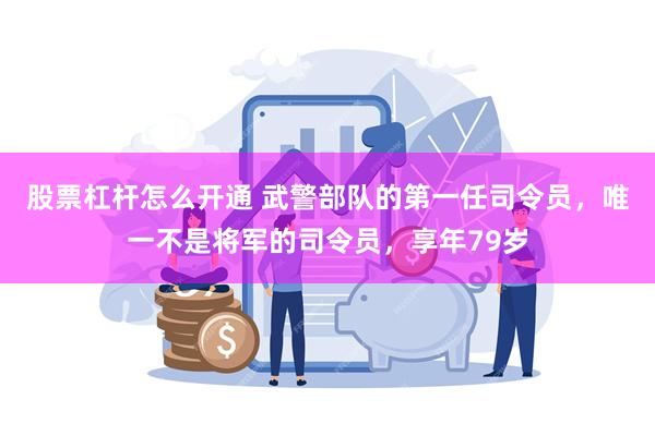 股票杠杆怎么开通 武警部队的第一任司令员，唯一不是将军的司令员，享年79岁