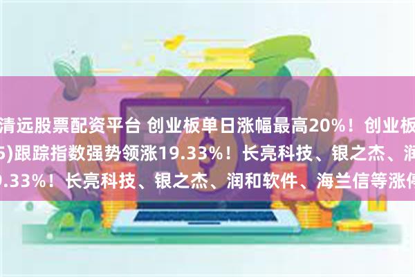 清远股票配资平台 创业板单日涨幅最高20%！创业板200ETF银华(159575)跟踪指数强势领涨19.33%！长亮科技、银之杰、润和软件、海兰信等涨停