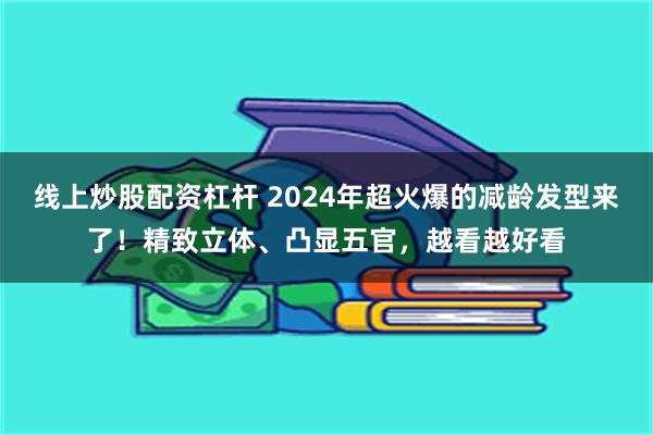 线上炒股配资杠杆 2024年超火爆的减龄发型来了！精致立体、凸显五官，越看越好看