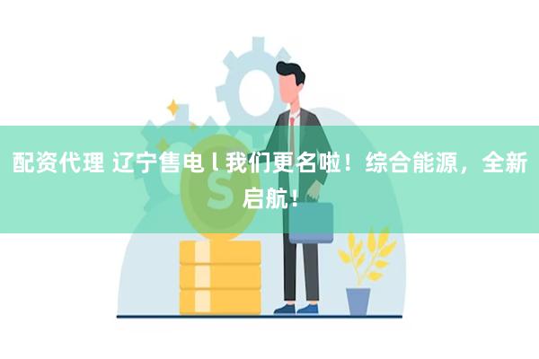 配资代理 辽宁售电 l 我们更名啦！综合能源，全新启航！