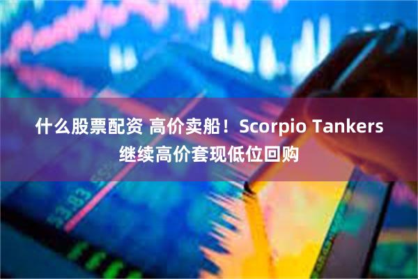 什么股票配资 高价卖船！Scorpio Tankers继续高价套现低位回购