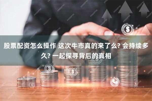 股票配资怎么操作 这次牛市真的来了么? 会持续多久? 一起探寻背后的真相