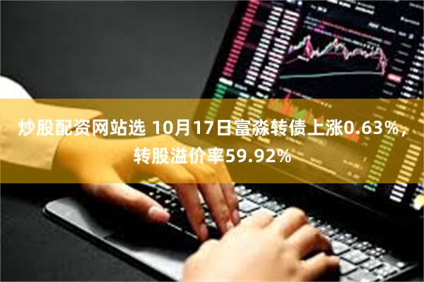 炒股配资网站选 10月17日富淼转债上涨0.63%，转股溢价率59.92%