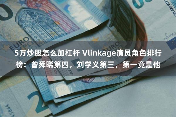 5万炒股怎么加杠杆 Vlinkage演员角色排行榜：曾舜晞第四，刘学义第三，第一竟是他