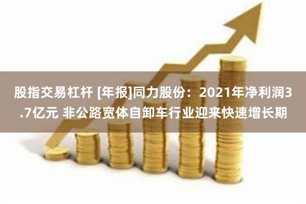 股指交易杠杆 [年报]同力股份：2021年净利润3.7亿元 非公路宽体自卸车行业迎来快速增长期