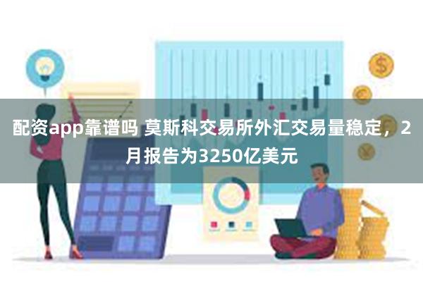 配资app靠谱吗 莫斯科交易所外汇交易量稳定，2月报告为3250亿美元