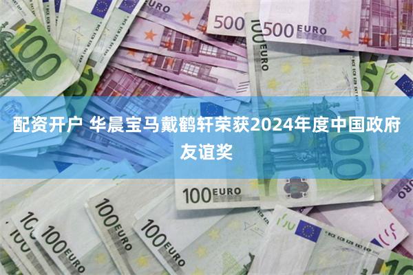 配资开户 华晨宝马戴鹤轩荣获2024年度中国政府友谊奖