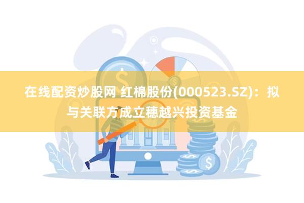 在线配资炒股网 红棉股份(000523.SZ)：拟与关联方成立穗越兴投资基金