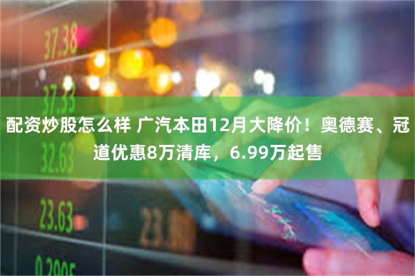 配资炒股怎么样 广汽本田12月大降价！奥德赛、冠道优惠8万清库，6.99万起售