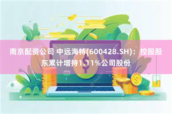 南京配资公司 中远海特(600428.SH)：控股股东累计增持1.11%公司股份