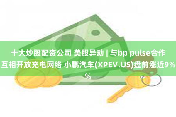 十大炒股配资公司 美股异动 | 与bp pulse合作互相开放充电网络 小鹏汽车(XPEV.US)盘前涨近9%