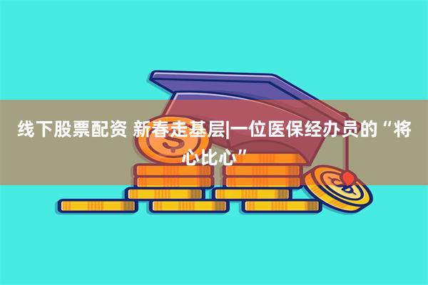 线下股票配资 新春走基层|一位医保经办员的“将心比心”