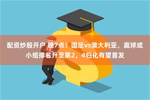 配资炒股开户 晚7点！国足vs澳大利亚，赢球或小组排名升至第2，4归化有望首发