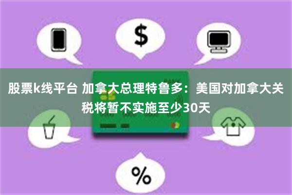 股票k线平台 加拿大总理特鲁多：美国对加拿大关税将暂不实施至少30天